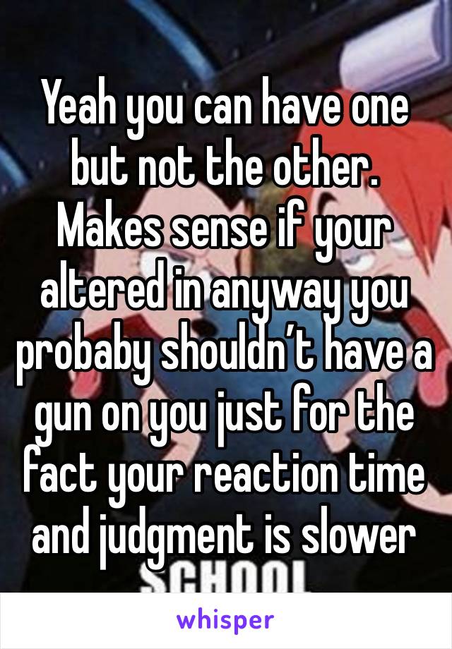 Yeah you can have one but not the other.  Makes sense if your altered in anyway you probaby shouldn’t have a gun on you just for the fact your reaction time and judgment is slower 