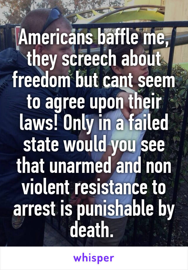 Americans baffle me, they screech about freedom but cant seem to agree upon their laws! Only in a failed state would you see that unarmed and non violent resistance to arrest is punishable by death. 