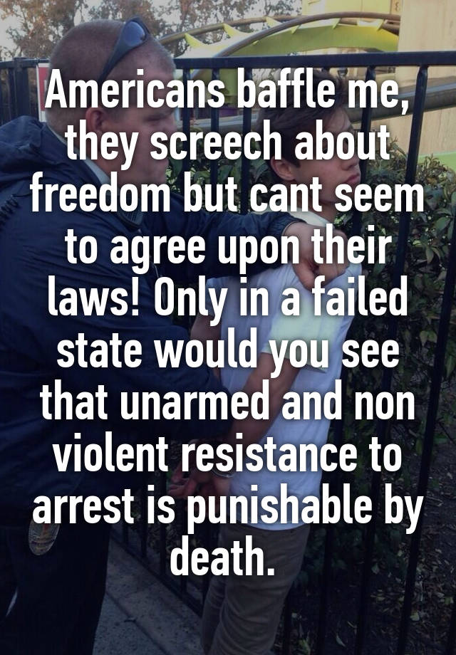 Americans baffle me, they screech about freedom but cant seem to agree upon their laws! Only in a failed state would you see that unarmed and non violent resistance to arrest is punishable by death. 