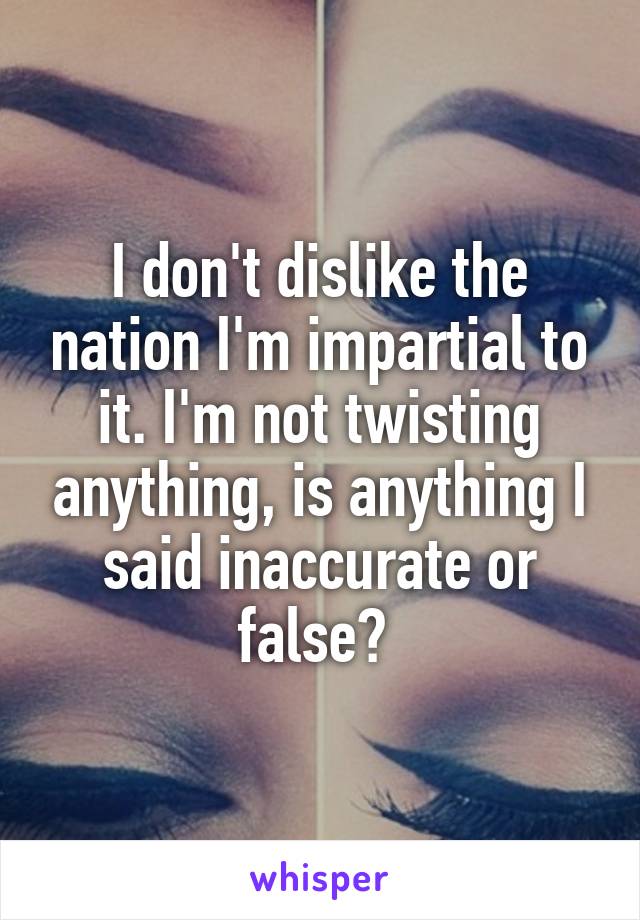 I don't dislike the nation I'm impartial to it. I'm not twisting anything, is anything I said inaccurate or false? 