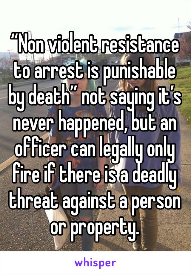 “Non violent resistance to arrest is punishable by death” not saying it’s never happened, but an officer can legally only fire if there is a deadly threat against a person or property. 