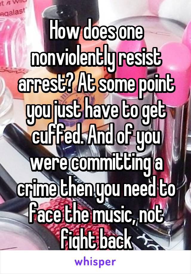 How does one nonviolently resist arrest? At some point you just have to get cuffed. And of you were committing a crime then you need to face the music, not fight back