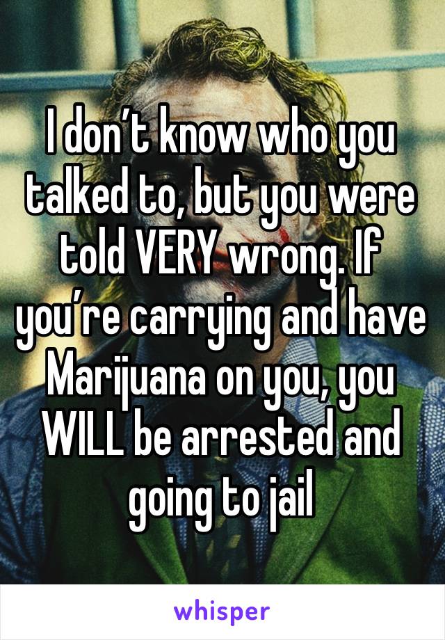 I don’t know who you talked to, but you were told VERY wrong. If you’re carrying and have Marijuana on you, you WILL be arrested and going to jail 