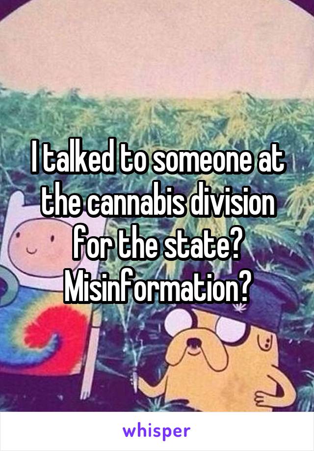 I talked to someone at the cannabis division for the state? Misinformation?