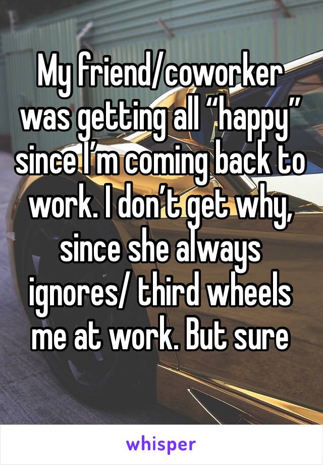 My friend/coworker was getting all “happy” since I’m coming back to work. I don’t get why, since she always ignores/ third wheels me at work. But sure