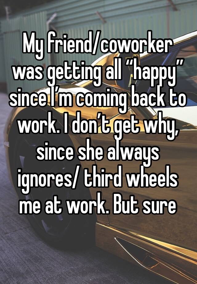 My friend/coworker was getting all “happy” since I’m coming back to work. I don’t get why, since she always ignores/ third wheels me at work. But sure