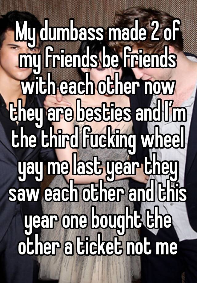 My dumbass made 2 of my friends be friends with each other now they are besties and I’m the third fucking wheel yay me last year they saw each other and this year one bought the other a ticket not me 