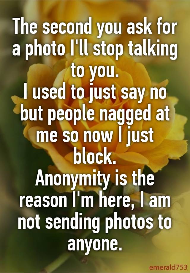 The second you ask for a photo I'll stop talking to you.
I used to just say no but people nagged at me so now I just block.
Anonymity is the reason I'm here, I am not sending photos to anyone.