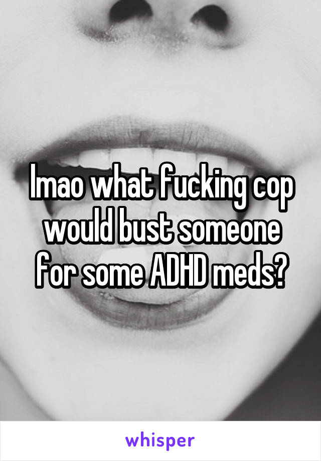 lmao what fucking cop would bust someone for some ADHD meds?