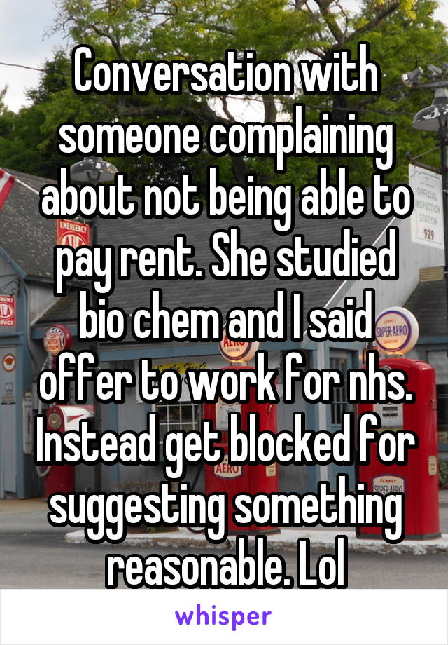 Conversation with someone complaining about not being able to pay rent. She studied bio chem and I said offer to work for nhs. Instead get blocked for suggesting something reasonable. Lol