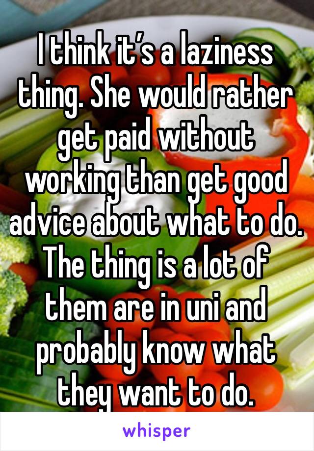 I think it’s a laziness thing. She would rather get paid without working than get good advice about what to do. The thing is a lot of them are in uni and probably know what they want to do. 