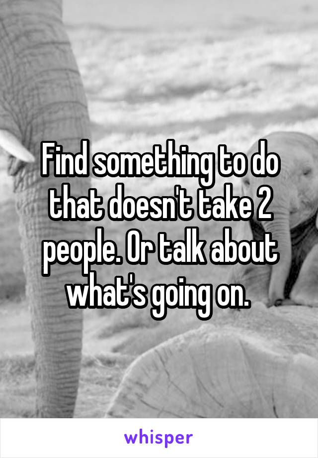 Find something to do that doesn't take 2 people. Or talk about what's going on. 