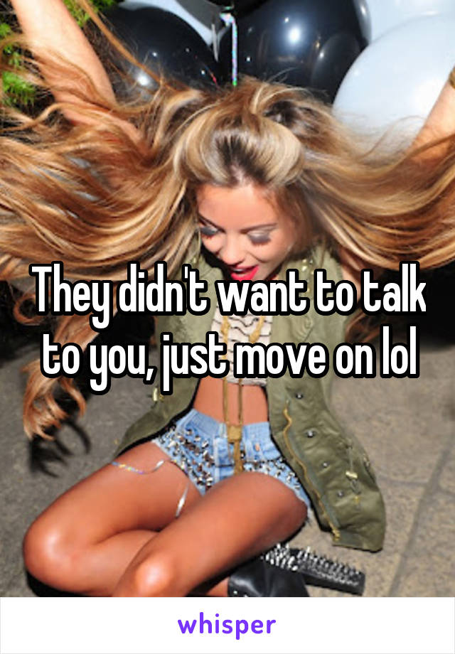 They didn't want to talk to you, just move on lol