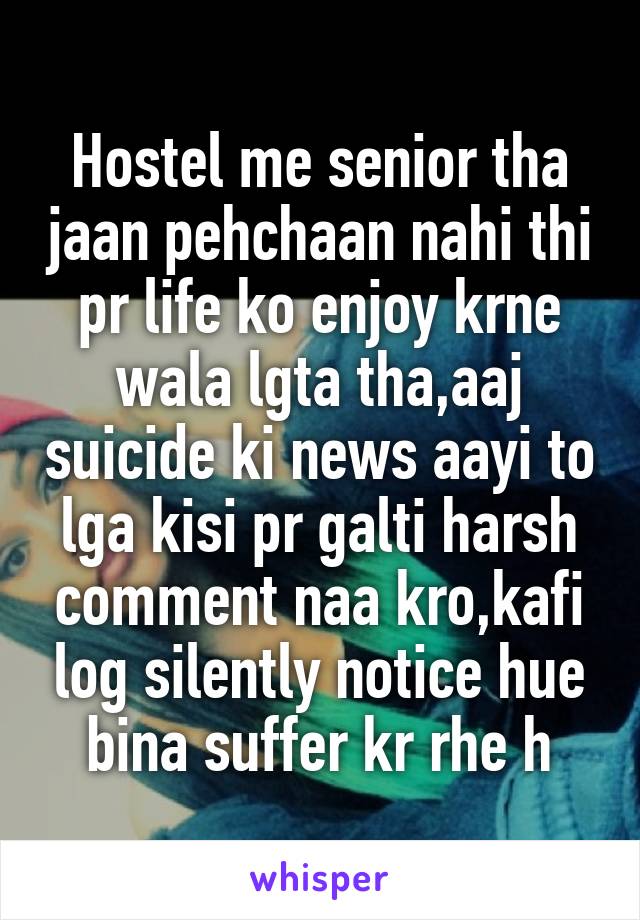 Hostel me senior tha jaan pehchaan nahi thi pr life ko enjoy krne wala lgta tha,aaj suicide ki news aayi to lga kisi pr galti harsh comment naa kro,kafi log silently notice hue bina suffer kr rhe h