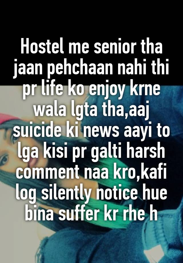 Hostel me senior tha jaan pehchaan nahi thi pr life ko enjoy krne wala lgta tha,aaj suicide ki news aayi to lga kisi pr galti harsh comment naa kro,kafi log silently notice hue bina suffer kr rhe h