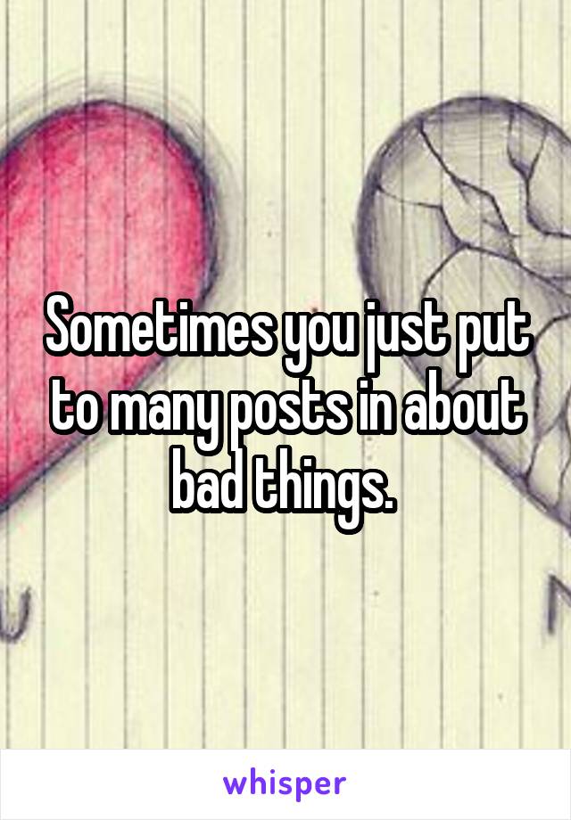 Sometimes you just put to many posts in about bad things. 