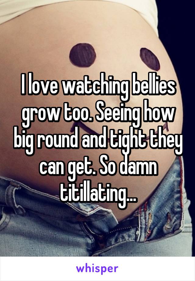 I love watching bellies grow too. Seeing how big round and tight they can get. So damn titillating...
