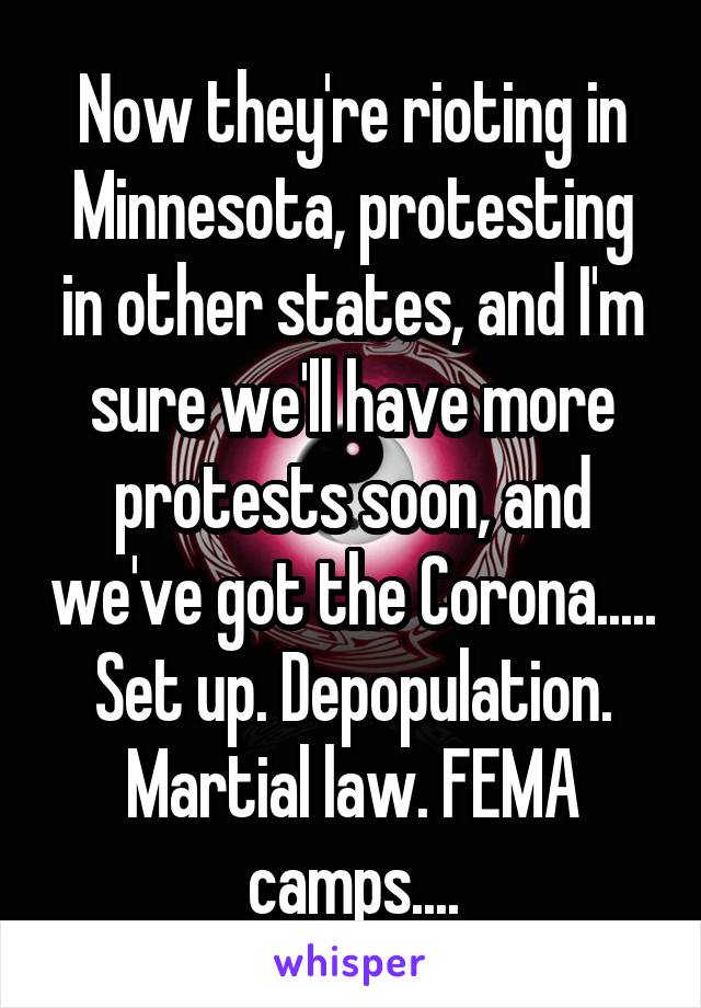 Now they're rioting in Minnesota, protesting in other states, and I'm sure we'll have more protests soon, and we've got the Corona.....
Set up. Depopulation.
Martial law. FEMA camps....