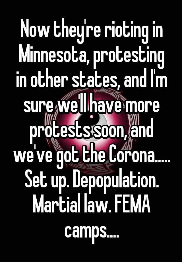 Now they're rioting in Minnesota, protesting in other states, and I'm sure we'll have more protests soon, and we've got the Corona.....
Set up. Depopulation.
Martial law. FEMA camps....