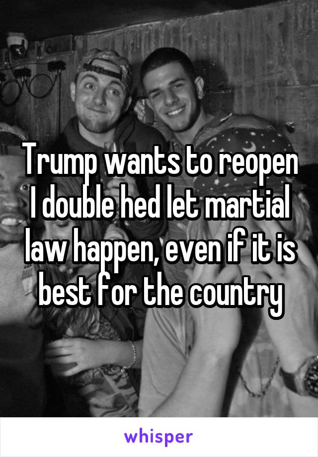 Trump wants to reopen I double hed let martial law happen, even if it is best for the country