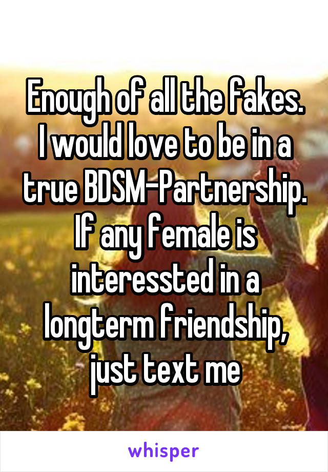 Enough of all the fakes. I would love to be in a true BDSM-Partnership.
If any female is interessted in a longterm friendship, just text me