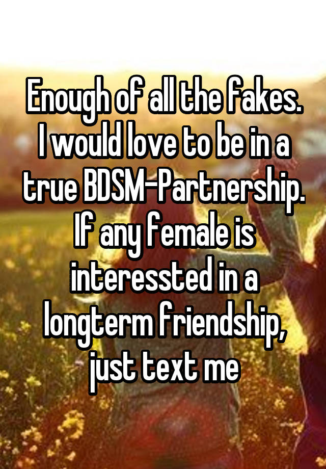 Enough of all the fakes. I would love to be in a true BDSM-Partnership.
If any female is interessted in a longterm friendship, just text me