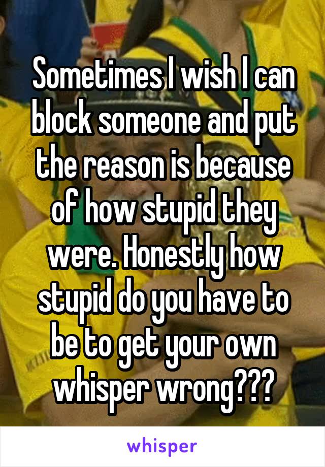 Sometimes I wish I can block someone and put the reason is because of how stupid they were. Honestly how stupid do you have to be to get your own whisper wrong???