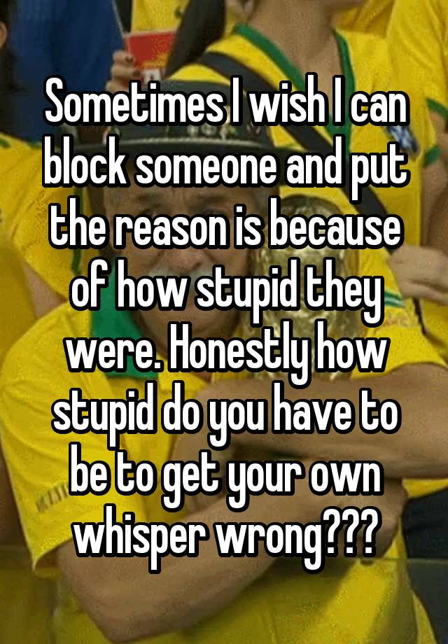 Sometimes I wish I can block someone and put the reason is because of how stupid they were. Honestly how stupid do you have to be to get your own whisper wrong???