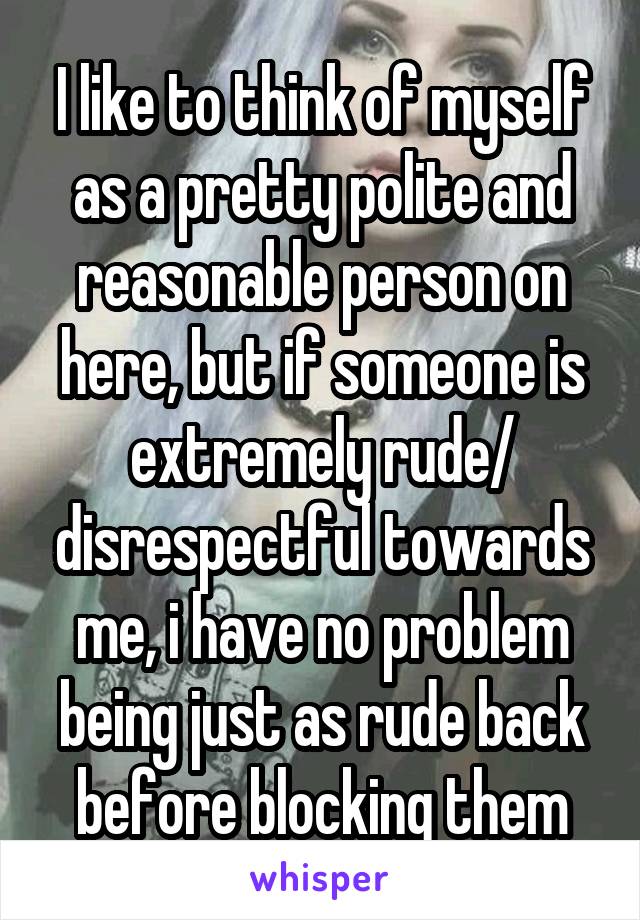 I like to think of myself as a pretty polite and reasonable person on here, but if someone is extremely rude/ disrespectful towards me, i have no problem being just as rude back before blocking them