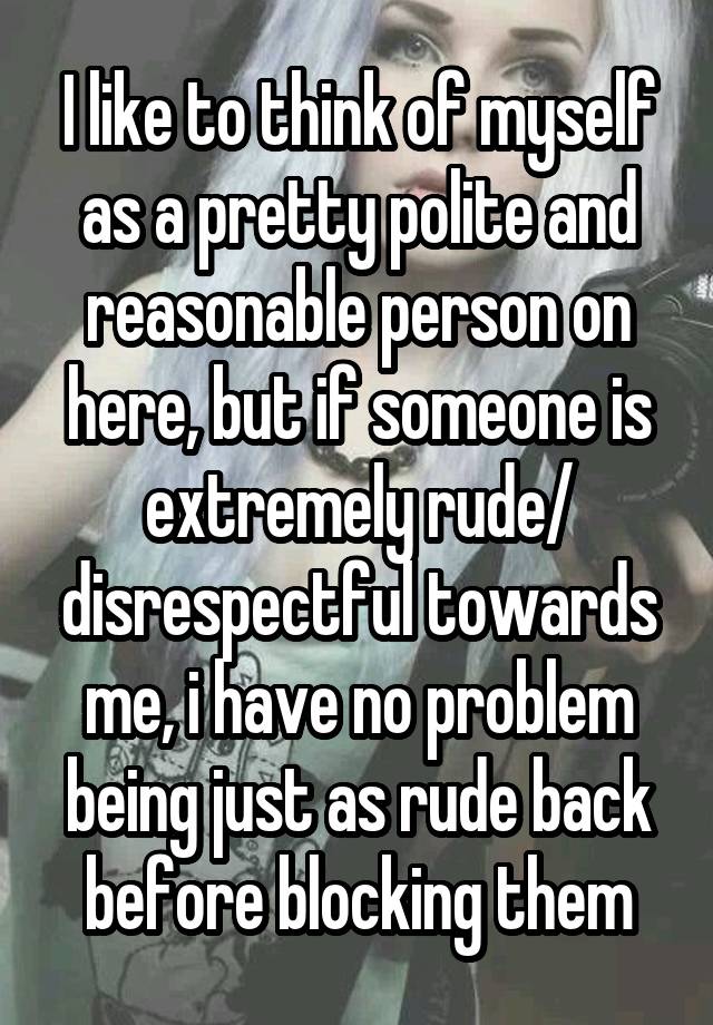 I like to think of myself as a pretty polite and reasonable person on here, but if someone is extremely rude/ disrespectful towards me, i have no problem being just as rude back before blocking them