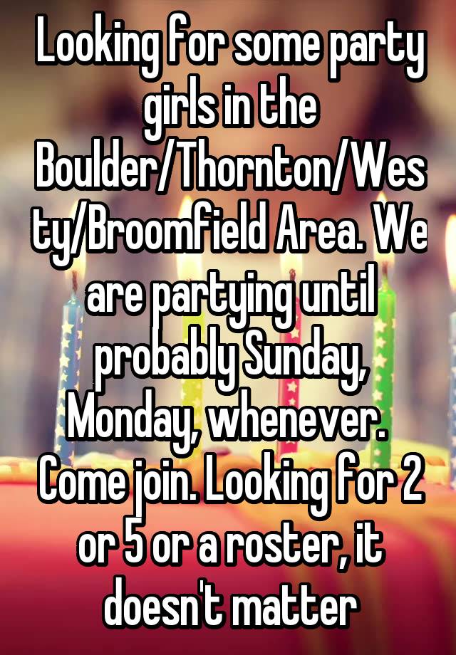 Looking for some party girls in the Boulder/Thornton/Westy/Broomfield Area. We are partying until probably Sunday, Monday, whenever.  Come join. Looking for 2 or 5 or a roster, it doesn't matter