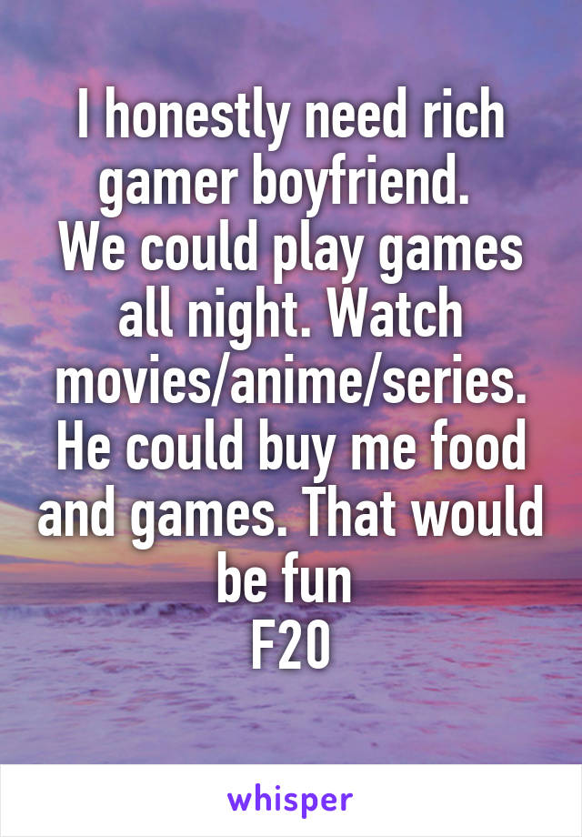 I honestly need rich gamer boyfriend. 
We could play games all night. Watch movies/anime/series. He could buy me food and games. That would be fun 
F20
