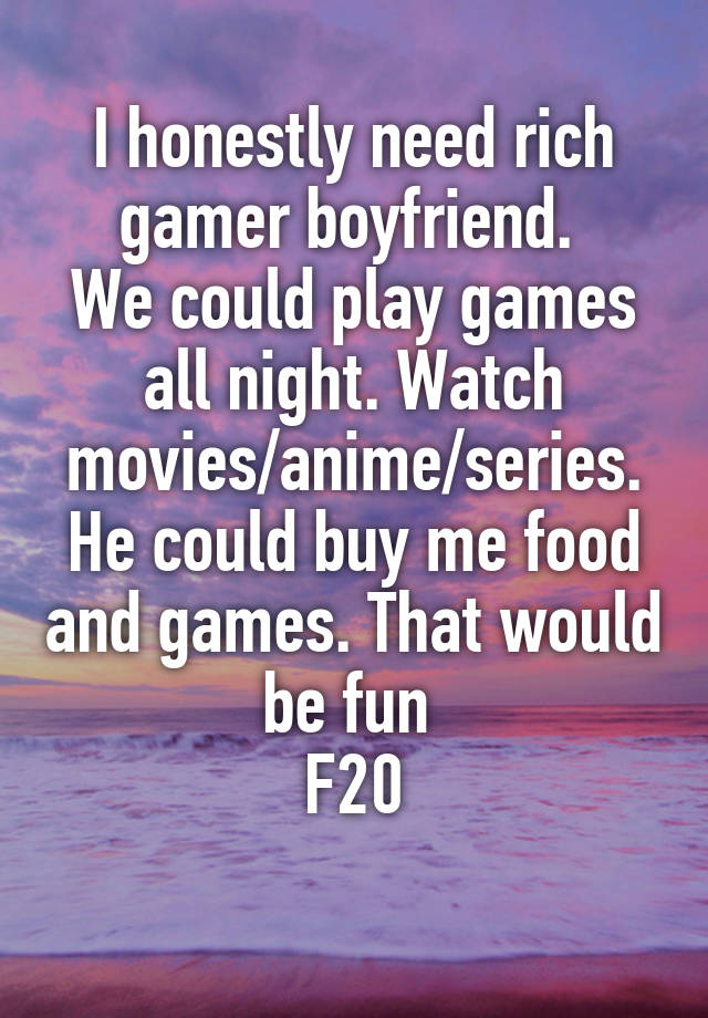 I honestly need rich gamer boyfriend. 
We could play games all night. Watch movies/anime/series. He could buy me food and games. That would be fun 
F20
