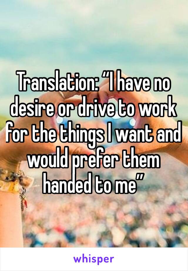 Translation: “I have no desire or drive to work for the things I want and would prefer them handed to me”