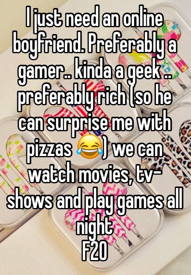 I just need an online boyfriend. Preferably a gamer.. kinda a geek .. preferably rich (so he can surprise me with pizzas 😂) we can watch movies, tv-shows and play games all night  
F20 