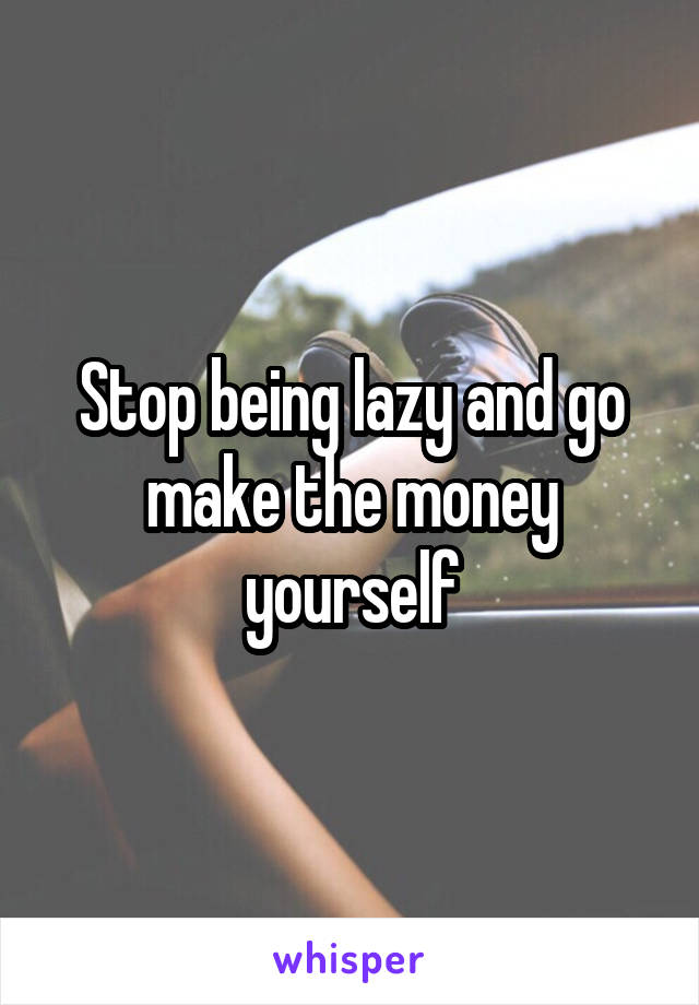 Stop being lazy and go make the money yourself