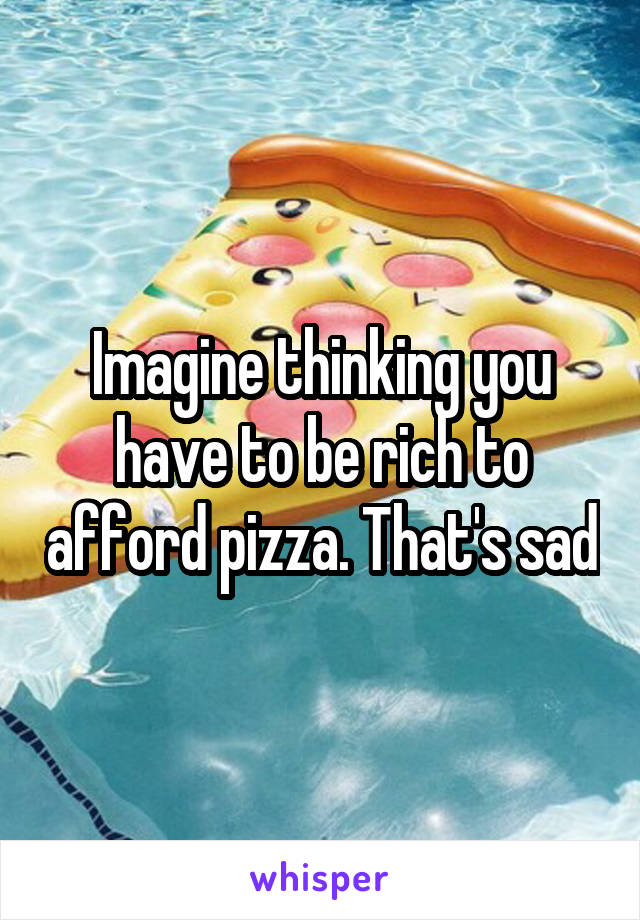 Imagine thinking you have to be rich to afford pizza. That's sad