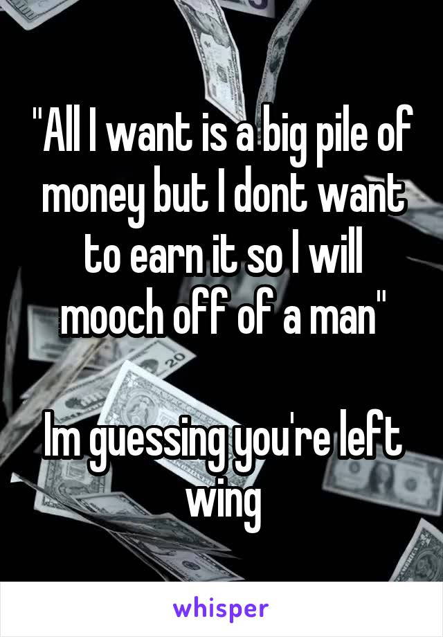 "All I want is a big pile of money but I dont want to earn it so I will mooch off of a man"

Im guessing you're left wing