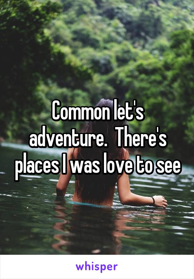 Common let's adventure.  There's places I was love to see