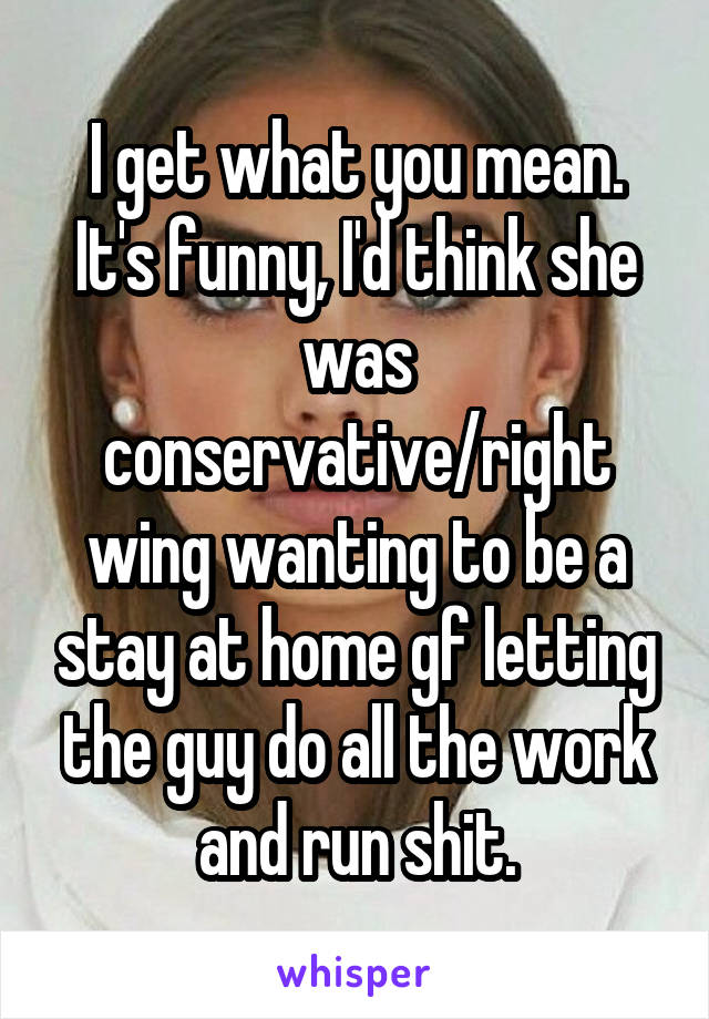 I get what you mean. It's funny, I'd think she was conservative/right wing wanting to be a stay at home gf letting the guy do all the work and run shit.