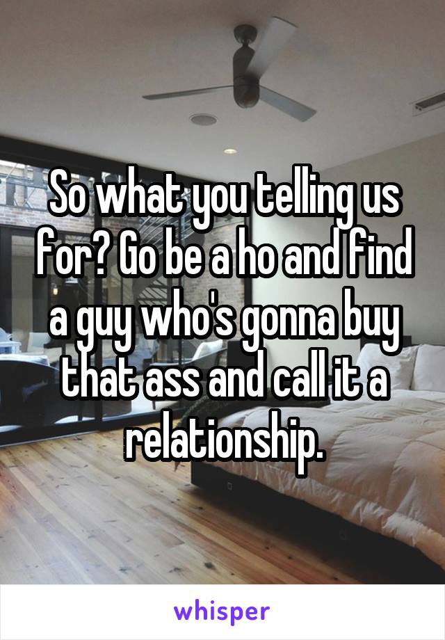 So what you telling us for? Go be a ho and find a guy who's gonna buy that ass and call it a relationship.