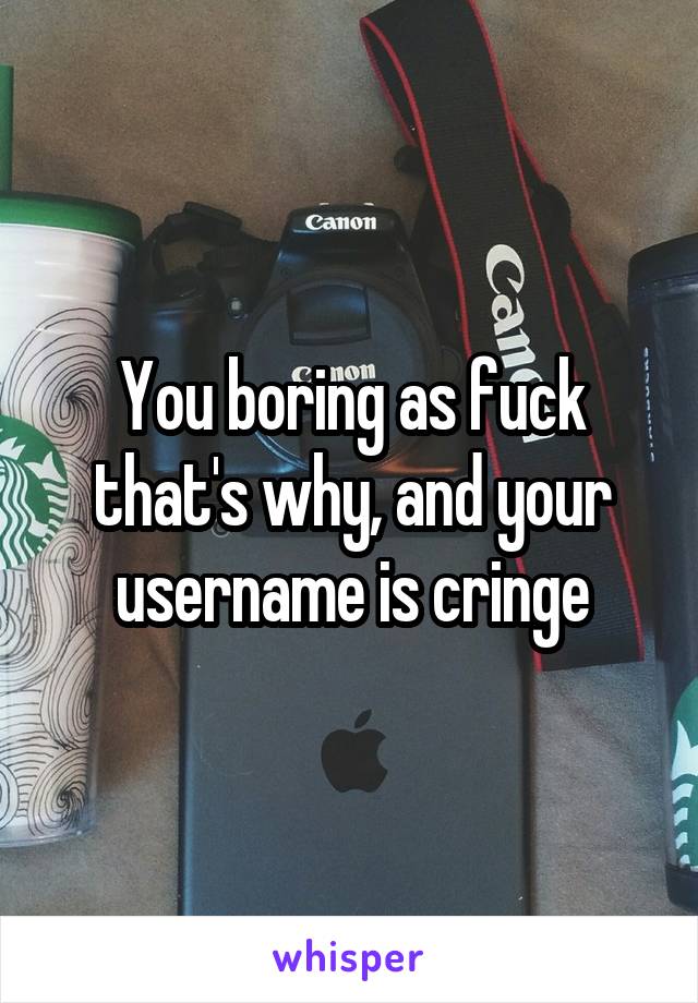 You boring as fuck that's why, and your username is cringe