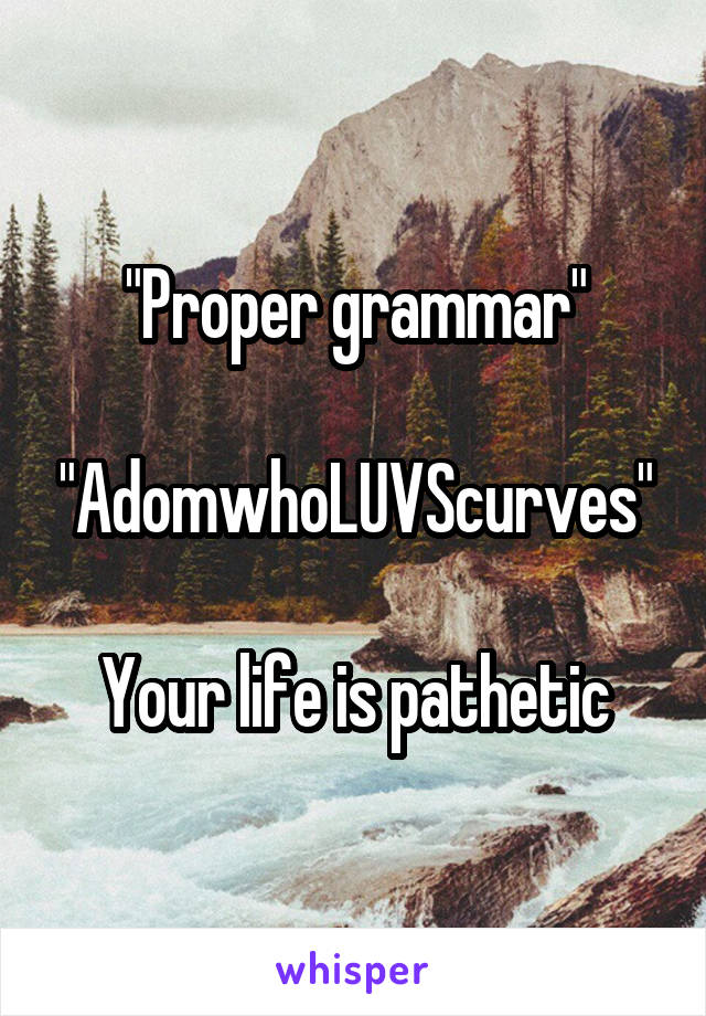 "Proper grammar"

"AdomwhoLUVScurves"

Your life is pathetic