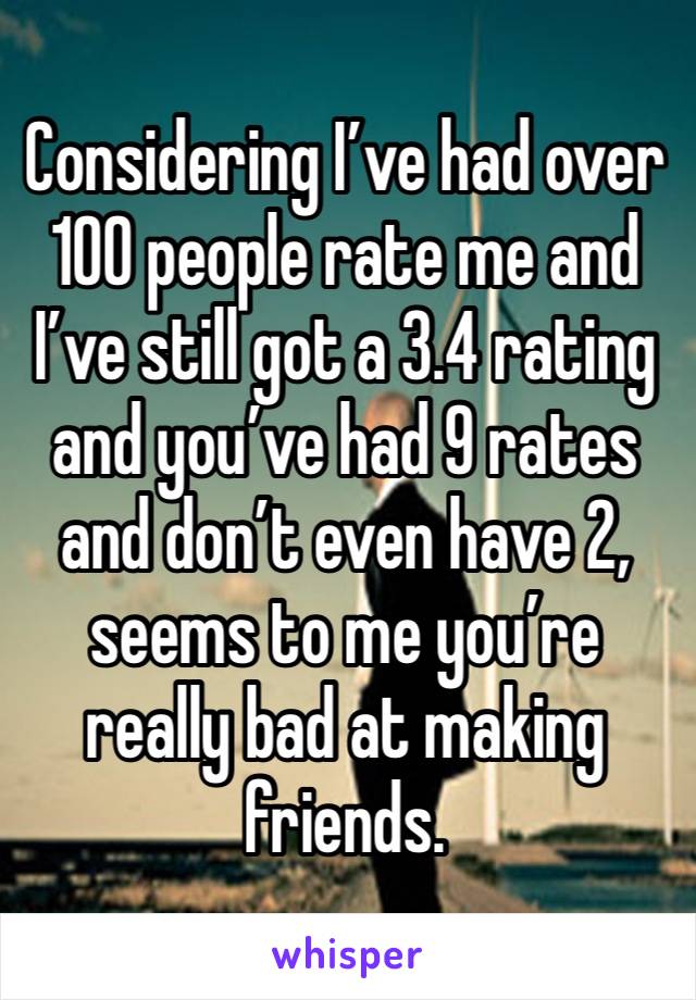 Considering I’ve had over 100 people rate me and I’ve still got a 3.4 rating and you’ve had 9 rates and don’t even have 2, seems to me you’re really bad at making friends. 