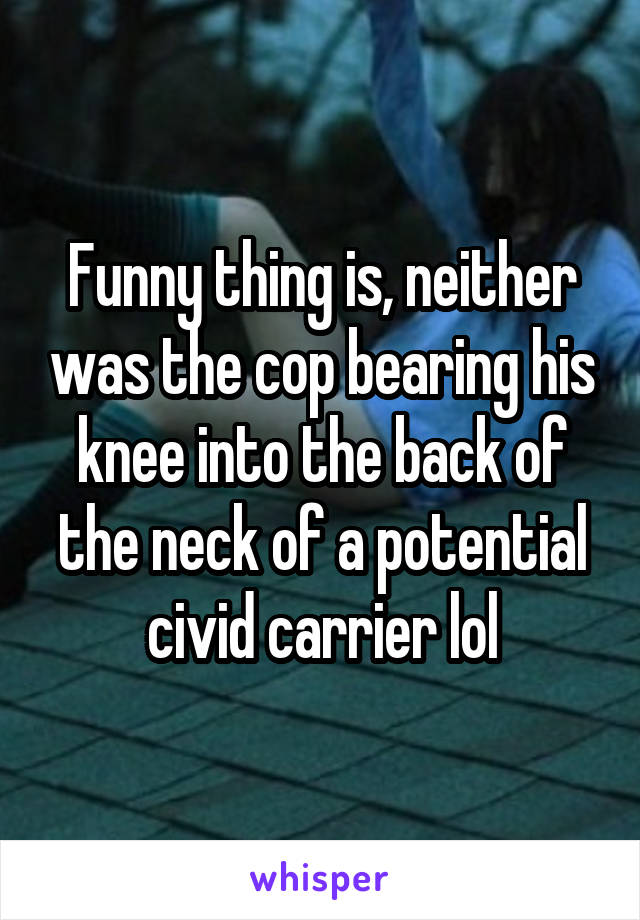 Funny thing is, neither was the cop bearing his knee into the back of the neck of a potential civid carrier lol