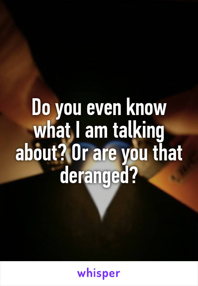 Do you even know what I am talking about? Or are you that deranged?