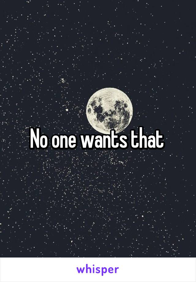 No one wants that 