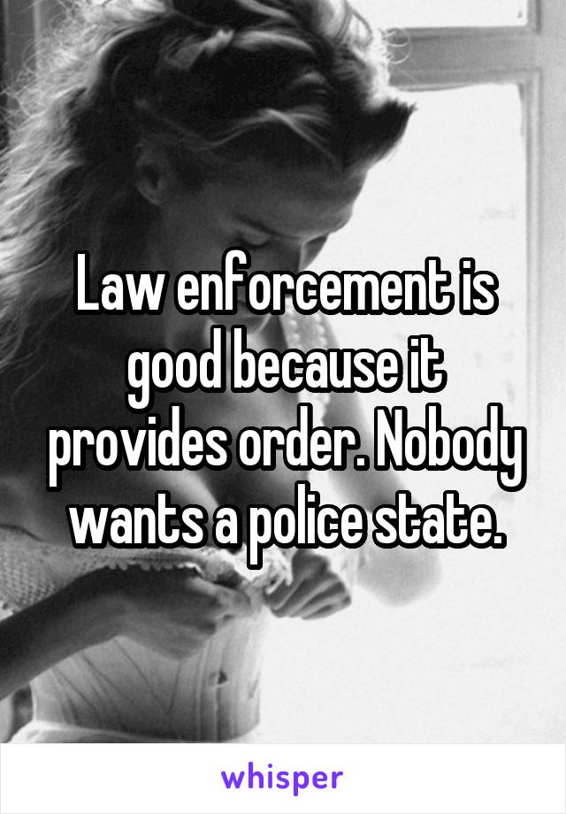 Law enforcement is good because it provides order. Nobody wants a police state.