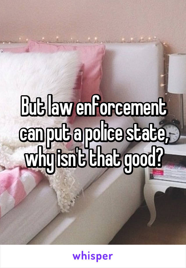 But law enforcement can put a police state, why isn't that good?