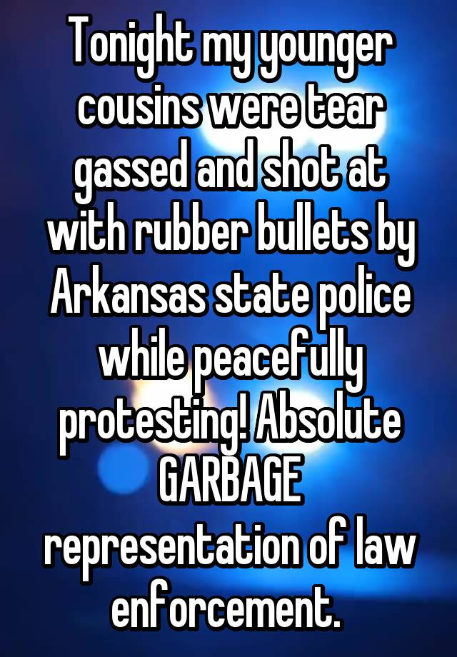 Tonight my younger cousins were tear gassed and shot at with rubber bullets by Arkansas state police while peacefully protesting! Absolute GARBAGE representation of law enforcement. 